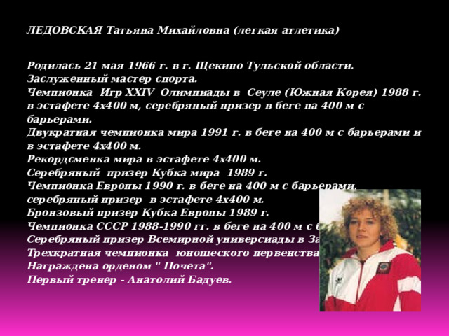 ЛЕДОВСКАЯ Татьяна Михайловна (легкая атлетика) Родилась 21 мая 1966 г. в г. Щекино Тульской области.  Заслуженный мастер спорта.  Чемпионка  Игр XXIV  Олимпиады в  Сеуле (Южная Корея) 1988 г. в эстафете 4x400 м, серебряный призер в беге на 400 м с барьерами.  Двукратная чемпионка мира 1991 г. в беге на 400 м с барьерами и в эстафете 4x400 м.  Рекордсменка мира в эстафете 4x400 м.  Серебряный  призер Кубка мира  1989 г.  Чемпионка Европы 1990 г. в беге на 400 м с барьерами, серебряный призер  в эстафете 4x400 м.  Бронзовый призер Кубка Европы 1989 г.  Чемпионка СССР 1988-1990 гг. в беге на 400 м с барьерами.  Серебряный призер Всемирной универсиады в Загребе 1987 г.  Трехкратная чемпионка  юношеского первенства СССР.  Награждена орденом 