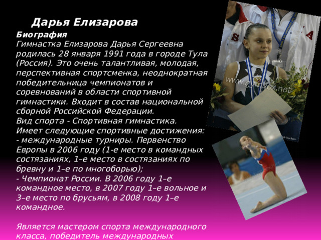 Дарья Елизарова Биография Гимнастка Елизарова Дарья Сергеевна родилась 28 января 1991 года в городе Тула (Россия). Это очень талантливая, молодая, перспективная спортсменка, неоднократная победительница чемпионатов и соревнований в области спортивной гимнастики. Входит в состав национальной сборной Российской Федерации.  Вид спорта - Спортивная гимнастика.  Имеет следующие спортивные достижения:  - международные турниры. Первенство Европы в 2006 году (1-е место в командных состязаниях, 1–е место в состязаниях по бревну и 1–е по многоборью);  - Чемпионат России. В 2006 году 1–е командное место, в 2007 году 1–е вольное и 3–е место по брусьям, в 2008 году 1–е командное.   Является мастером спорта международного класса, победитель международных турниров в Германии (в пригороде Кельна), Аргентине, Финляндии.   