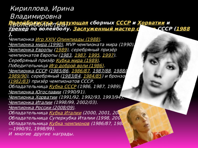 Кириллова, Ирина Владимировна (волейболистка) Волейболистка , связующая сборных СССР и Хорватии и тренер по волейболу. Заслуженный мастер спорта СССР ( 1988 ). Чемпионка Игр XXIV Олимпиады (1988) . Чемпионка мира (1990) , MVP чемпионата мира (1990). Чемпионка Европы  ( 1989 ), серебряный призёр чемпионатов Европы ( 1983 , 1987 , 1995 , 1997 ). Серебряный призёр Кубка мира (1989) . Победительница Игр доброй воли (1986) . Чемпионка СССР  ( 1985/86 , 1986/87 , 1987/88 , 1988/89 , 1989/90 ), серебряный ( 1983/84 , 1984/85 ) и бронзовый ( 1982/83 ) призёр чемпионатов СССР. Обладательница Кубка СССР (1986, 1987, 1989). Чемпионка Югославии  (1990/91). Чемпионка Хорватии  (1991/92, 1992/93, 1993/94). Чемпионка Италии  (1998/99, 2002/03). Чемпионка России (2008/09) . Обладательница Кубка Италии (2000, 2001, 2003). Обладательница Суперкубка Италии (1998, 2000). Обладательница Кубка чемпионов (1986/87, 1988/89—1990/91, 1998/99). И многие другие награды. 