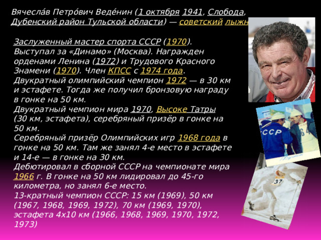 Вячесла́в Петро́вич Веде́нин ( 1 октября  1941 , Слобода , Дубенский район Тульской области ) — советский  лыжник . Заслуженный мастер спорта СССР  ( 1970 ). Выступал за «Динамо» (Москва). Награжден орденами Ленина ( 1972 ) и Трудового Красного Знамени ( 1970 ). Член КПСС с 1974 года . Двукратный олимпийский чемпион 1972  — в 30 км и эстафете. Тогда же получил бронзовую награду в гонке на 50 км. Двукратный чемпион мира 1970 , Высоке Татры (30 км, эстафета), серебряный призёр в гонке на 50 км. Серебряный призёр Олимпийских игр 1968 года в гонке на 50 км. Там же занял 4-е место в эстафете и 14-е — в гонке на 30 км. Дебютировал в сборной СССР на чемпионате мира 1966  г. В гонке на 50 км лидировал до 45-го километра, но занял 6-е место. 13-кратный чемпион СССР: 15 км (1969), 50 км (1967, 1968, 1969, 1972), 70 км (1969, 1970), эстафета 4х10 км (1966, 1968, 1969, 1970, 1972, 1973)   