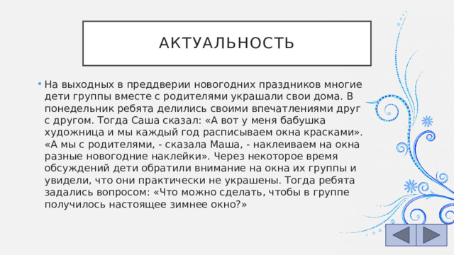 Актуальность На выходных в преддверии новогодних праздников многие дети группы вместе с родителями украшали свои дома. В понедельник ребята делились своими впечатлениями друг с другом. Тогда Саша сказал: «А вот у меня бабушка художница и мы каждый год расписываем окна красками». «А мы с родителями, - сказала Маша, - наклеиваем на окна разные новогодние наклейки». Через некоторое время обсуждений дети обратили внимание на окна их группы и увидели, что они практически не украшены. Тогда ребята задались вопросом: «Что можно сделать, чтобы в группе получилось настоящее зимнее окно?» 