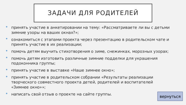 Задачи для родителей принять участие в анкетировании на тему: «Рассматриваете ли вы с детьми зимние узоры на ваших окнах?»; ознакомиться с этапами проекта через презентацию в родительском чате и принять участие в их реализации; помочь детям выучить стихотворения о зиме, снежинках, морозных узорах; помочь детям изготовить различные зимние подделки для украшения подоконника группы; принять участие в выставке «Наше зимнее окно»; принять участие в родительском собрании «Результаты реализации творческого совместного проекта детей, родителей и воспитателей «Зимнее окно»»; написать свой отзыв о проекте на сайте группы. вернуться 