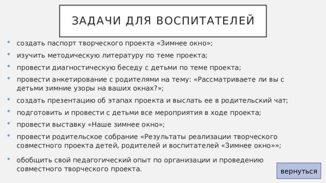 Задачи для воспитателей создать паспорт творческого проекта «Зимнее окно»; изучить методическую литературу по теме проекта; провести диагностическую беседу с детьми по теме проекта; провести анкетирование с родителями на тему: «Рассматриваете ли вы с детьми зимние узоры на ваших окнах?»; создать презентацию об этапах проекта и выслать ее в родительский чат; подготовить и провести с детьми все мероприятия в ходе проекта; провести выставку «Наше зимнее окно»; провести родительское собрание «Результаты реализации творческого совместного проекта детей, родителей и воспитателей «Зимнее окно»»; обобщить свой педагогический опыт по организации и проведению совместного творческого проекта. вернуться 