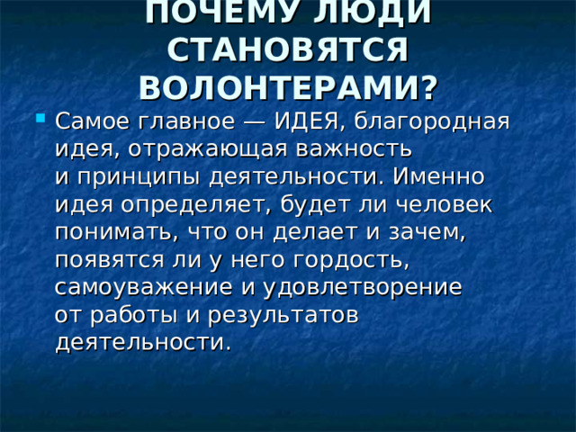 ПОЧЕМУ ЛЮДИ СТАНОВЯТСЯ ВОЛОНТЕРАМИ?   Самое главное — ИДЕЯ, благородная идея, отражающая важность и принципы деятельности. Именно идея определяет, будет ли человек понимать, что он делает и зачем, появятся ли у него гордость, самоуважение и удовлетворение от работы и результатов деятельности. 