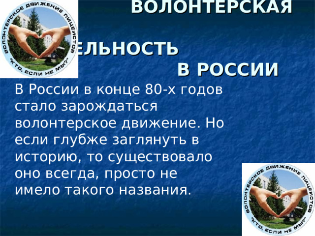  ВОЛОНТЕРСКАЯ  ДЕЯТЕЛЬНОСТЬ  В РОССИИ В России в конце 80-х годов стало зарождаться волонтерское движение. Но если глубже заглянуть в историю, то существовало оно всегда, просто не имело такого названия. 