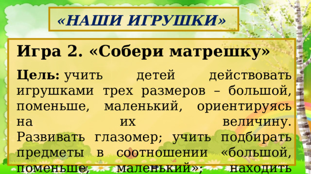 «НАШИ ИГРУШКИ» Игра 2. «Собери матрешку» Цель:  учить детей действовать игрушками трех размеров – большой, поменьше, маленький, ориентируясь на их величину.  Развивать глазомер; учить подбирать предметы в соотношении «большой, поменьше, маленький»; находить промежуточный по величине предмет. 