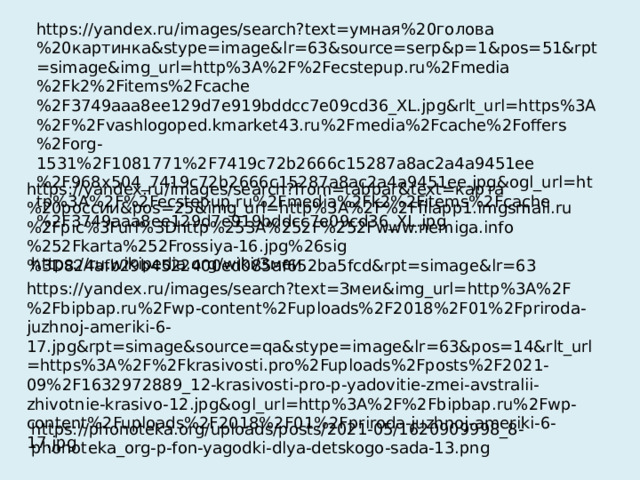 https://yandex.ru/images/search?text=умная%20голова%20картинка&stype=image&lr=63&source=serp&p=1&pos=51&rpt=simage&img_url=http%3A%2F%2Fecstepup.ru%2Fmedia%2Fk2%2Fitems%2Fcache%2F3749aaa8ee129d7e919bddcc7e09cd36_XL.jpg&rlt_url=https%3A%2F%2Fvashlogoped.kmarket43.ru%2Fmedia%2Fcache%2Foffers%2Forg-1531%2F1081771%2F7419c72b2666c15287a8ac2a4a9451ee%2F968x504_7419c72b2666c15287a8ac2a4a9451ee.jpg&ogl_url=http%3A%2F%2Fecstepup.ru%2Fmedia%2Fk2%2Fitems%2Fcache%2F3749aaa8ee129d7e919bddcc7e09cd36_XL.jpg https://yandex.ru/images/search?from=tabbar&text=карта%20россии&pos=25&img_url=http%3A%2F%2Ffilapp1.imgsmail.ru%2Fpic%3Furl%3Dhttp%253A%252F%252Fwww.nemiga.info%252Fkarta%252Frossiya-16.jpg%26sig%3D824afb29b4522400ed085af652ba5fcd&rpt=simage&lr=63 https://ru.wikipedia.org/wiki/Змеи https://yandex.ru/images/search?text=Змеи&img_url=http%3A%2F%2Fbipbap.ru%2Fwp-content%2Fuploads%2F2018%2F01%2Fpriroda-juzhnoj-ameriki-6-17.jpg&rpt=simage&source=qa&stype=image&lr=63&pos=14&rlt_url=https%3A%2F%2Fkrasivosti.pro%2Fuploads%2Fposts%2F2021-09%2F1632972889_12-krasivosti-pro-p-yadovitie-zmei-avstralii-zhivotnie-krasivo-12.jpg&ogl_url=http%3A%2F%2Fbipbap.ru%2Fwp-content%2Fuploads%2F2018%2F01%2Fpriroda-juzhnoj-ameriki-6-17.jpg https://phonoteka.org/uploads/posts/2021-05/1620909998_8-phonoteka_org-p-fon-yagodki-dlya-detskogo-sada-13.png 