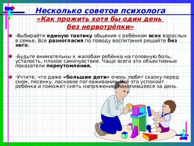 Несколько советов психолога «Как прожить хотя бы один день без нервотрёпки» -Выбирайте единую тактику общения с ребёнком всех взрослых в семье. Все разногласия по поводу воспитания решайте без него . -Будьте внимательны к жалобам ребёнка на головную боль, усталость, плохое самочувствие. Чаще всего это объективные показатели переутомления.  -Учтите, что даже «большие дети» очень любят сказку перед сном, песенку, ласковое поглаживание. Всё это успокоит ребёнка и поможет снять напряжение, накопившееся за день. 