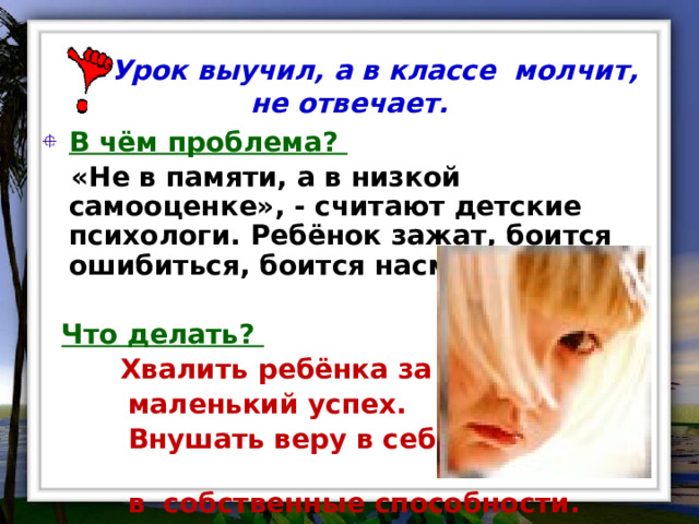  Урок выучил, а в классе молчит, не отвечает. В чём проблема?  «Не в памяти, а в низкой самооценке», - считают детские психологи. Ребёнок зажат, боится ошибиться, боится насмешек.   Что делать?  Хвалить ребёнка за любой  маленький успех.  Внушать веру в себя,  в собственные способности. 