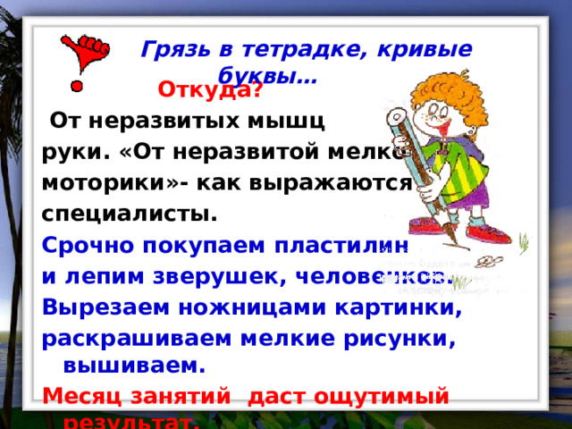  Грязь в тетрадке, кривые буквы…   Откуда?  От неразвитых мышц руки. «От неразвитой мелкой моторики»- как выражаются специалисты. Срочно покупаем пластилин и лепим зверушек, человечков. Вырезаем ножницами картинки, раскрашиваем мелкие рисунки, вышиваем. Месяц занятий даст ощутимый результат. 