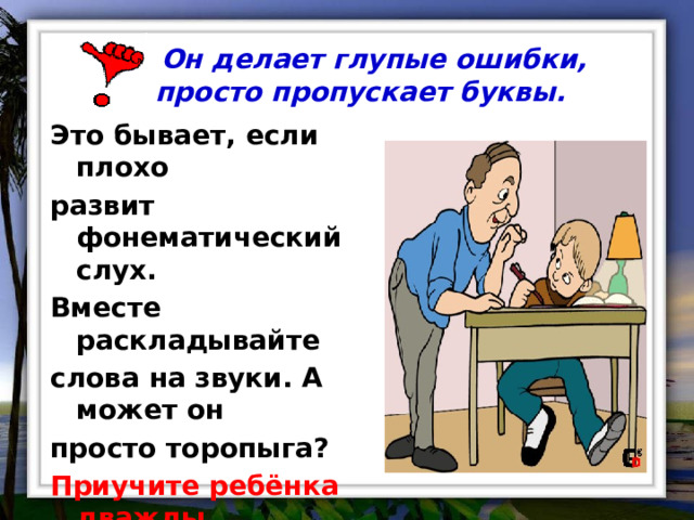  Он делает глупые ошибки, просто пропускает буквы.   Это бывает, если плохо развит фонематический слух. Вместе раскладывайте слова на звуки. А может он просто торопыга? Приучите ребёнка дважды медленно прочитать написанное, прежде чем завершить работу. 