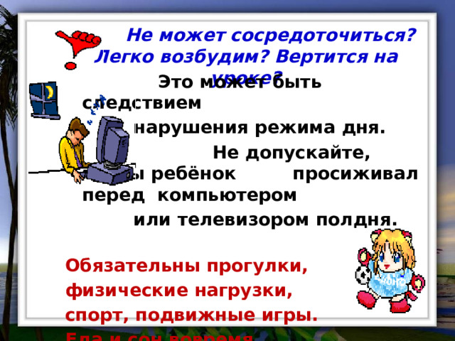  Не может сосредоточиться? Легко возбудим? Вертится на уроке?     Это может быть следствием     нарушения режима дня.  Не допускайте, чтобы ребёнок   просиживал перед компьютером     или телевизором полдня. Обязательны прогулки, физические нагрузки, спорт, подвижные игры. Еда и сон вовремя. 