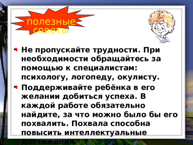 полезные советы Не пропускайте трудности. При необходимости обращайтесь за помощью к специалистам: психологу, логопеду, окулисту. Поддерживайте ребёнка в его желании добиться успеха. В каждой работе обязательно найдите, за что можно было бы его похвалить. Похвала способна повысить интеллектуальные достижения. 