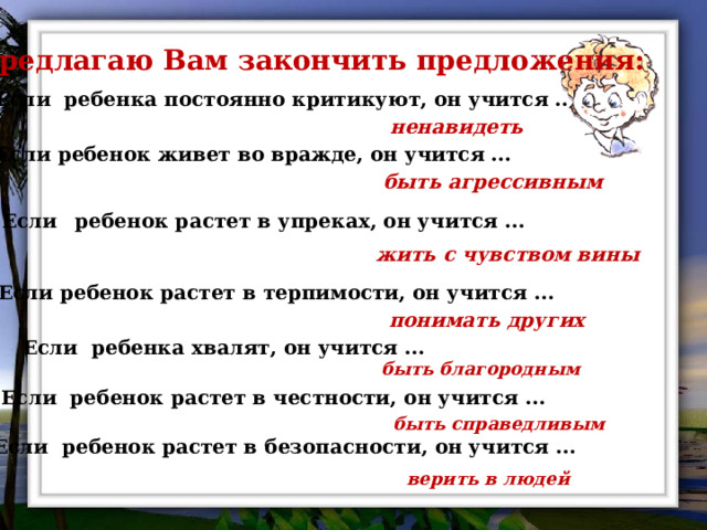 Предлагаю Вам закончить предложения:  Если ребенка постоянно критикуют, он учится .. ненавидеть Если ребенок живет во вражде, он учится ... быть агрессивным Если  ребенок растет в упреках, он учится ... жить с чувством вины Если ребенок растет в терпимости, он учится ... понимать других Если ребенка хвалят, он учится ... быть благородным Если ребенок растет в честности, он учится ... быть справедливым Если ребенок растет в безопасности, он учится ... верить в людей 
