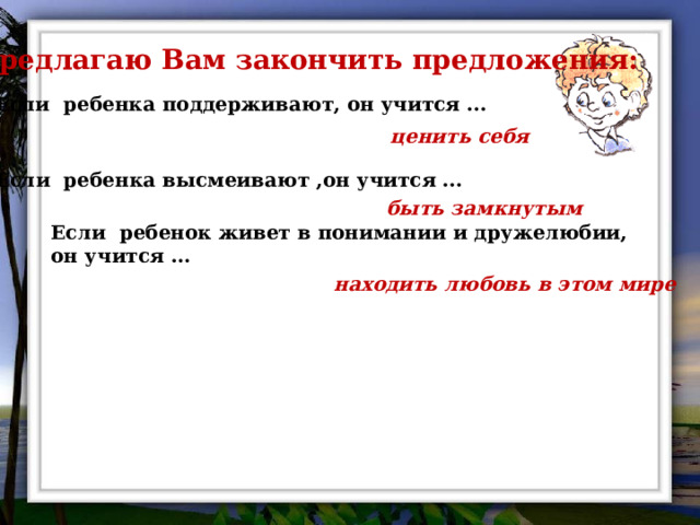 Предлагаю Вам закончить предложения:  Если ребенка поддерживают, он учится ... ценить себя Если ребенка высмеивают ,он учится ... быть замкнутым Если ребенок живет в понимании и дружелюбии, он учится … находить любовь в этом мире 