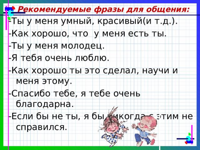 Рекомендуемые фразы для общения: - Ты у меня умный, красивый(и т.д.). -Как хорошо, что у меня есть ты. -Ты у меня молодец. -Я тебя очень люблю. -Как хорошо ты это сделал, научи и меня этому. -Спасибо тебе, я тебе очень благодарна. -Если бы не ты, я бы никогда с этим не справился. 