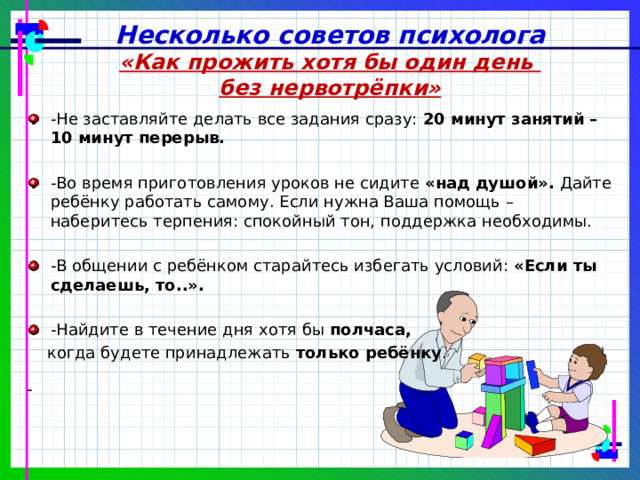 Несколько советов психолога «Как прожить хотя бы один день без нервотрёпки» - Не заставляйте делать все задания сразу: 20 минут занятий – 10 минут перерыв.  -Во время приготовления уроков не сидите «над душой». Дайте ребёнку работать самому. Если нужна Ваша помощь – наберитесь терпения: спокойный тон, поддержка необходимы. -В общении с ребёнком старайтесь избегать условий: «Если ты сделаешь, то..».  -Найдите в течение дня хотя бы полчаса,   когда будете принадлежать только ребёнку . - 