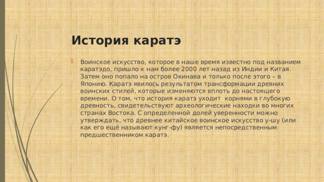  История каратэ Воинское искусство, которое в наше время известно под названием каратэдо, пришло к нам более 2000 лет назад из Индии и Китая. Затем оно попало на остров Окинава и только после этого – в Японию. Каратэ явилось результатом трансформации древних воинских стилей, которые изменяются вплоть до настоящего времени. О том, что история каратэ уходит корнями в глубокую древность, свидетельствуют археологические находки во многих странах Востока. С определенной долей уверенности можно утверждать, что древнее китайское воинское искусство у-шу (или как его ещё называют кунг-фу) является непосредственным предшественником каратэ. 
