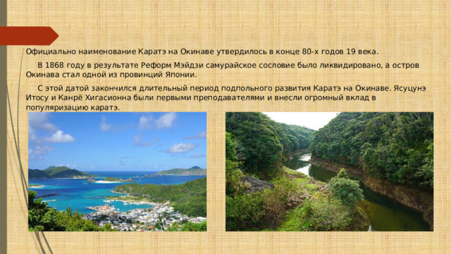 Официально наименование Каратэ на Окинаве утвердилось в конце 80-х годов 19 века.  В 1868 году в результате Реформ Мэйдзи самурайское сословие было ликвидировано, а остров Окинава стал одной из провинций Японии.  С этой датой закончился длительный период подпольного развития Каратэ на Окинаве. Ясуцунэ Итосу и Канрё Хигасионна были первыми преподавателями и внесли огромный вклад в популяризацию каратэ. 