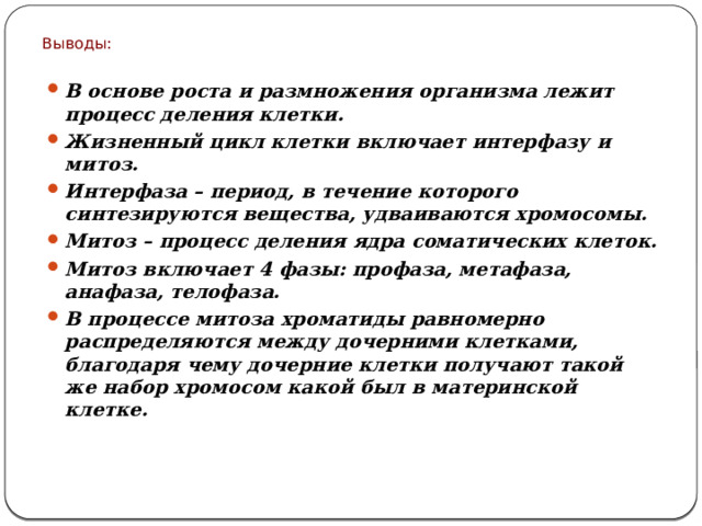 Выводы: В основе роста и размножения организма лежит процесс деления клетки. Жизненный цикл клетки включает интерфазу и митоз. Интерфаза – период, в течение которого синтезируются вещества, удваиваются хромосомы. Митоз – процесс деления ядра соматических клеток. Митоз включает 4 фазы: профаза, метафаза, анафаза, телофаза. В процессе митоза хроматиды равномерно распределяются между дочерними клетками, благодаря чему дочерние клетки получают такой же набор хромосом какой был в материнской клетке.  