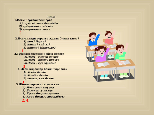  ТЕСТ 1.Исем нәрсәне белдерә?  1) предметның билгесен  2) предметның исемен  3) предметның эшен    2.Исем нинди сорауга җавап булып килә?  1) кем? Нәрсә?  2) нинди? кайсы?  3) нишли? Нишләде?  3.Түбәндәгеләрнең кайсы дөрес?  1)Исем - сүзнең өлеше  2)Исем – җөмлә кисәге  3)Исем - сүз төркеме   4.Исем нәрсәләр белән төрләнә?  1) заман белән  2) зат-сан белән  3) килеш, сан белән   5.Җөмләләрдәге хатаны тап.  1 ) Менә алсу та ң ата.  2) Безгә алсу килде.  3) Күктә йолдыз күренә.  4) Кичә йолдыз апа кайтты  2 1 3 3 2, 4 