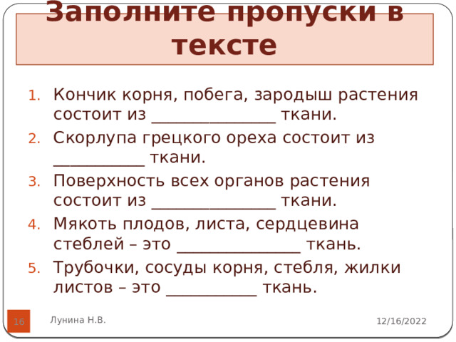 Заполните пропуски в тексте   Кончик корня, побега, зародыш растения состоит из _______________ ткани. Скорлупа грецкого ореха состоит из ___________ ткани. Поверхность всех органов растения состоит из _______________ ткани. Мякоть плодов, листа, сердцевина стеблей – это _______________ ткань. Трубочки, сосуды корня, стебля, жилки листов – это ___________ ткань. Лунина Н.В. 12/16/2022  