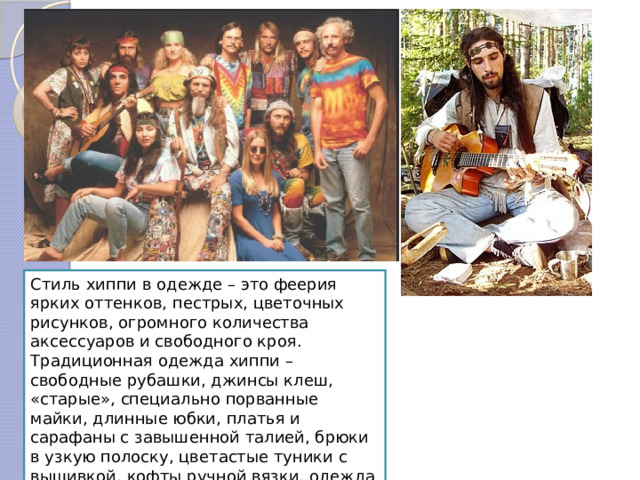 Стиль хиппи в одежде – это феерия ярких оттенков, пестрых, цветочных рисунков, огромного количества аксессуаров и свободного кроя. Традиционная одежда хиппи – свободные рубашки, джинсы клеш, «старые», специально порванные майки, длинные юбки, платья и сарафаны с завышенной талией, брюки в узкую полоску, цветастые туники с вышивкой, кофты ручной вязки, одежда с заплатками. 