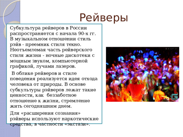 Рейверы Субкультура рейверов в России распространяется с начала 90-х гг. В музыкальном отношении стиль рэйв - преемник стиля техно. Неотъемлемая часть рейверского стиля жизни - ночные дискотеки с мощным звуком, компьютерной графикой, лучами лазеров.  В облике рейверов и стиле поведения реализуется идея отхода человека от природы. В основе субкультуры рэйверов лежат такие ценности, как беззаботное отношение к жизни, стремление жить сегодняшним днем. Для «расширения сознания» рэйверы используют наркотические средства, в частности «экстази». 