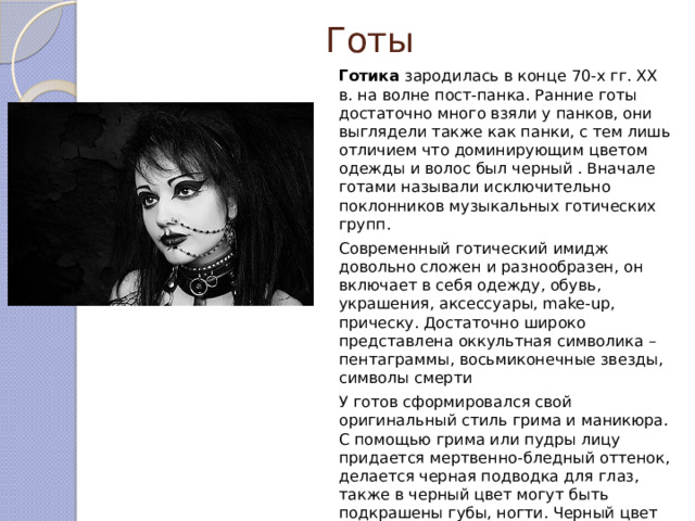 Готы Готика зародилась в конце 70-х гг. XX в. на волне пост-панка. Ранние готы достаточно много взяли у панков, они выглядели также как панки, с тем лишь отличием что доминирующим цветом одежды и волос был черный . Вначале готами называли исключительно поклонников музыкальных готических групп. Современный готический имидж довольно сложен и разнообразен, он включает в себя одежду, обувь, украшения, аксессуары, make-up, прическу. Достаточно широко представлена оккультная символика – пентаграммы, восьмиконечные звезды, символы смерти У готов сформировался свой оригинальный стиль грима и маникюра. С помощью грима или пудры лицу придается мертвенно-бледный оттенок, делается черная подводка для глаз, также в черный цвет могут быть подкрашены губы, ногти. Черный цвет доминирует, но допустимы и другие цвета. 