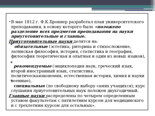 В мае 1812 г. Ф.К.Броннер разработал план университетского преподавания, в основу которого было «положено разделение всех предметов преподавания на науки приуготовительные и главные. Приуготовительные науки делятся на:  обязательные (эстетика, риторика и стихосложение, латинская философия, история, статистика и география, философия теоретическая и опытная и один из новых языков),  рекомендуемые (энциклопедия наук, греческий язык, второй иностранный язык, статистика, политическаяэкономия, естественная история, химия и науки военные),  специальные (по свободному выбору самих учащихся); курс слушания приуготовительных наук положен двухгодичный. Главные науки распределены по четырем определенным уставом факультетам с пятилетним курсом для медицинского и с трехлетним курсом для остальных». 
