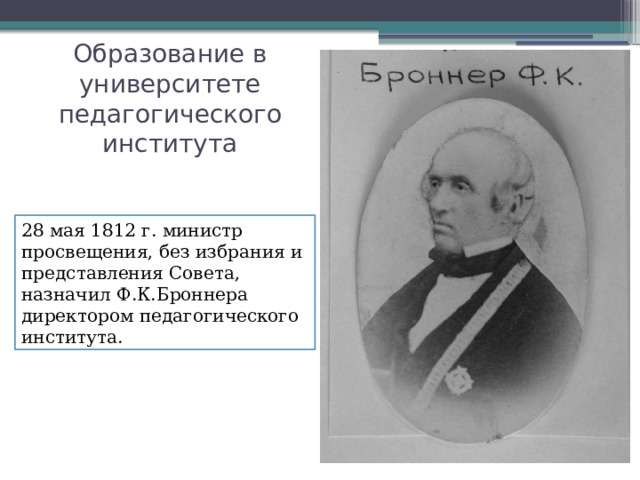Образование в университете педагогического института 28 мая 1812 г. министр просвещения, без избрания и представления Совета, назначил Ф.К.Броннера директором педагогического института. 