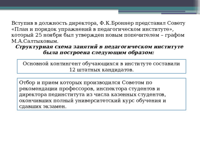 Вступив в должность директора, Ф.К.Броннер представил Совету «План и порядок упражнений в педагогическом институте», который 25 ноября был утвержден новым попечителем – графом М.А.Салтыковым. Структурная схема занятий в педагогическом институте была построена следующим образом: Основной контингент обучающихся в институте составили 12 штатных кандидатов. Отбор и прием которых производился Советом по рекомендации профессоров, инспектора студентов и директора пединститута из числа казенных студентов, окончивших полный университетский курс обучения и сдавших экзамен. 