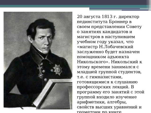 20 августа 1813 г. директор пединститута Броннер в своем представлении Совету о занятиях кандидатов и магистров в наступившем учебном году указал, что «магистр Н.Лобачевский заслуженно будет назначен помощником адъюнкта Никольского». Никольский к этому времени занимался с младшей группой студентов, т.е. с гимназистами, готовящимися к слушанию профессорских лекций. В программу его занятий с этой группой входило изучение арифметики, алгебры, свойств высших уравнений и геометрии по книге «Евклидовых начал». 