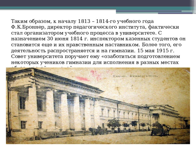 Таким образом, к началу 1813 – 1814-го учебного года Ф.К.Броннер, директор педагогического института, фактически стал организатором учебного процесса в университете. С назначением 30 июня 1814 г. инспектором казенных студентов он становится еще и их нравственным наставником. Более того, его деятельность распространяется и на гимназии. 15 мая 1915 г. Совет университета поручает ему «озаботиться подготовлением некоторых учеников гимназии для исполнения в разных местах обязанностей учителей». 