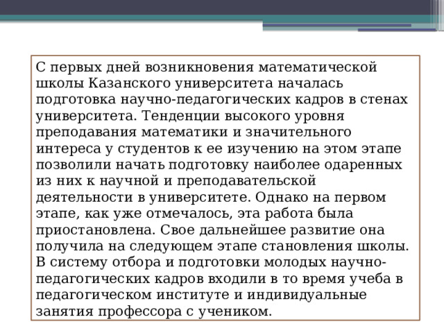 С первых дней возникновения математической школы Казанского университета началась подготовка научно-педагогических кадров в стенах университета. Тенденции высокого уровня преподавания математики и значительного интереса у студентов к ее изучению на этом этапе позволили начать подготовку наиболее одаренных из них к научной и преподавательской деятельности в университете. Однако на первом этапе, как уже отмечалось, эта работа была приостановлена. Свое дальнейшее развитие она получила на следующем этапе становления школы. В систему отбора и подготовки молодых научно-педагогических кадров входили в то время учеба в педагогическом институте и индивидуальные занятия профессора с учеником. 