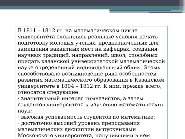 В 1811 – 1812 гг. на математическом цикле университета сложились реальные условия начать подготовку молодых ученых, предназначенных для замещения вакантных мест на кафедрах, создания научных традиций, направлений, школ, способных придать казанской университетской математической науке определенный индивидуальный облик. Этому способствовало возникновение ряда особенностей развития математического образования в Казанском университете в 1804 – 1812 гг. К ним, прежде всего, относятся следующие: · значительный интерес гимназистов, а затем студентов университета к изучению математических наук; · высокая успеваемость студентов по математике; · достаточно высокий уровень преподавания математических дисциплин выпускниками Московского университета, получившими в нем солидную подготовку. 