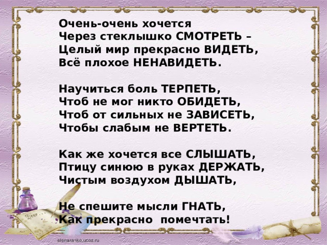 Очень-очень хочется Через стеклышко СМОТРЕТЬ –  Целый мир прекрасно ВИДЕТЬ,  Всё плохое НЕНАВИДЕТЬ.   Научиться боль ТЕРПЕТЬ,  Чтоб не мог никто ОБИДЕТЬ,  Чтоб от сильных не ЗАВИСЕТЬ,  Чтобы слабым не ВЕРТЕТЬ.   Как же хочется все СЛЫШАТЬ,  Птицу синюю в руках ДЕРЖАТЬ,  Чистым воздухом ДЫШАТЬ,   Не спешите мысли ГНАТЬ,  Как прекрасно помечтать!  