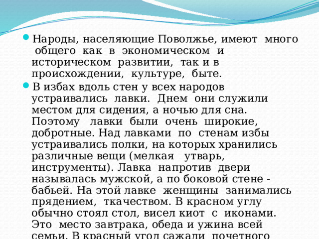 Народы, населяющие Поволжье, имеют много общего как в экономическом и историческом развитии, так и в происхождении, культуре, быте. В избах вдоль стен у всех народов устраивались лавки. Днем они служили местом для сидения, а ночью для сна. Поэтому лавки были очень широкие, добротные. Над лавками по стенам избы устраивались полки, на которых хранились различные вещи (мелкая утварь, инструменты). Лавка напротив двери называлась мужской, а по боковой стене - бабьей. На этой лавке женщины занимались прядением, ткачеством. В красном углу обычно стоял стол, висел киот с иконами. Это место завтрака, обеда и ужина всей семьи. В красный угол сажали почетного гостя. Здесь же совершались свадебные и похоронные обряды. 