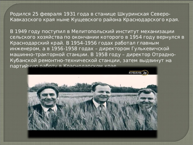 Родился 25 февраля 1931 года в станице Шкуринская Северо-Кавказского края ныне Кущевского района Краснодарского края.   В 1949 году поступил в Мелитопольский институт механизации сельского хозяйства по окончании которого в 1954 году вернулся в Краснодарский край. В 1954-1956 годах работал главным инженером, а в 1956-1958 годах – директором Гулькевичской машинно-тракторной станции. В 1958 году – директор Отрадно-Кубанской ремонтно-технической станции, затем выдвинут на партийную работу в Краснодарском крае.    