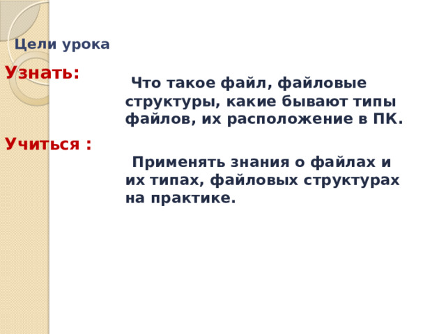 Цели урока   Узнать:  Что такое файл, файловые структуры, какие бывают типы файлов, их расположение в ПК.   Применять знания о файлах и их типах, файловых структурах на практике.   Учиться : 