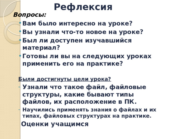 Рефлексия Вопросы: Вам было интересно на уроке? Вы узнали что-то новое на уроке? Был ли доступен изучавшийся материал? Готовы ли вы на следующих уроках применить его на практике? Вам было интересно на уроке? Вы узнали что-то новое на уроке? Был ли доступен изучавшийся материал? Готовы ли вы на следующих уроках применить его на практике?  Были достигнуты цели урока? Узнали что такое файл, файловые структуры, какие бывают типы файлов, их расположение в ПК. Научились применять знания о файлах и их типах, файловых структурах на практике. Узнали что такое файл, файловые структуры, какие бывают типы файлов, их расположение в ПК. Научились применять знания о файлах и их типах, файловых структурах на практике.     Оценки учащимся 