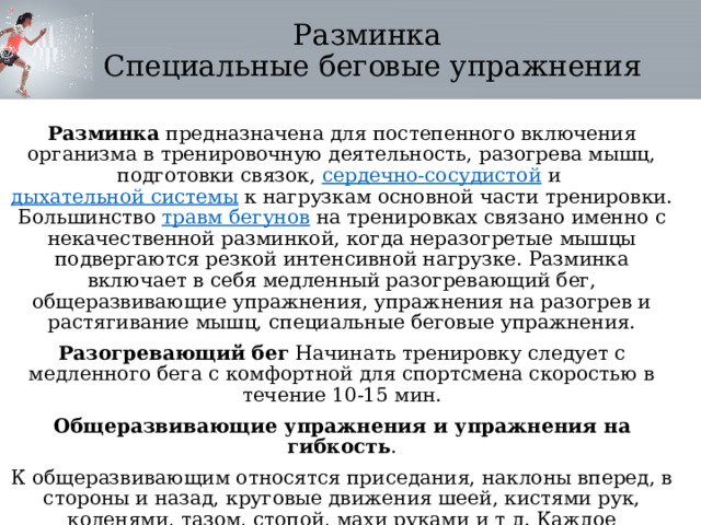 Разминка  Специальные беговые упражнения Разминка  предназначена для постепенного включения организма в тренировочную деятельность, разогрева мышц, подготовки связок,  сердечно-сосудистой  и  дыхательной системы  к нагрузкам основной части тренировки. Большинство  травм бегунов  на тренировках связано именно с некачественной разминкой, когда неразогретые мышцы подвергаются резкой интенсивной нагрузке. Разминка включает в себя медленный разогревающий бег, общеразвивающие упражнения, упражнения на разогрев и растягивание мышц, специальные беговые упражнения. Разогревающий бег  Начинать тренировку следует с медленного бега с комфортной для спортсмена скоростью в течение 10-15 мин. Общеразвивающие упражнения и упражнения на гибкость . К общеразвивающим относятся приседания, наклоны вперед, в стороны и назад, круговые движения шеей, кистями рук, коленями, тазом, стопой, махи руками и т д. Каждое упражнение следует выполнять 10-20 раз. 
