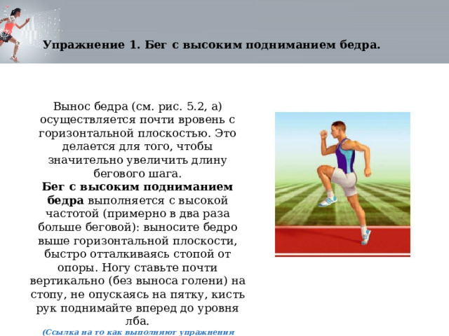 Упражнение 1. Бег с высоким подниманием бедра. Вынос бедра (см. рис. 5.2, а) осуществляется почти вровень с горизонтальной плоскостью. Это делается для того, чтобы значительно увеличить длину бегового шага. Бег с высоким подниманием бедра  выполняется с высокой частотой (примерно в два раза больше беговой): выносите бедро выше горизонтальной плоскости, быстро отталкиваясь стопой от опоры. Ногу ставьте почти вертикально (без выноса голени) на стопу, не опускаясь на пятку, кисть рук поднимайте вперед до уровня лба. (Ссылка на то как выполняют упражнения студенты) 
