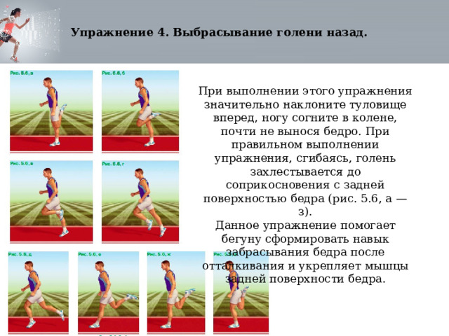 Упражнение 4. Выбрасывание голени назад. При выполнении этого упражнения значительно наклоните туловище вперед, ногу согните в колене, почти не вынося бедро. При правильном выполнении упражнения, сгибаясь, голень захлестывается до соприкосновения с задней поверхностью бедра (рис. 5.6, а — з). Данное упражнение помогает бегуну сформировать навык забрасывания бедра после отталкивания и укрепляет мышцы задней поверхности бедра. 