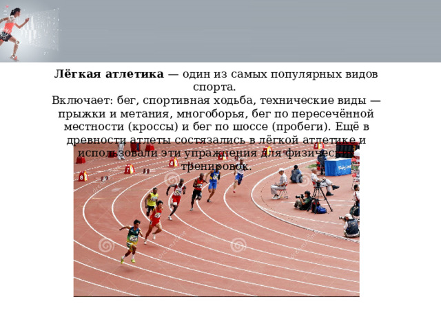 Лёгкая атлетика — один из самых популярных видов спорта. Включает: бег, спортивная ходьба, технические виды — прыжки и метания, многоборья, бег по пересечённой местности (кроссы) и бег по шоссе (пробеги). Ещё в древности атлеты состязались в лёгкой атлетике и использовали эти упражнения для физических тренировок. 