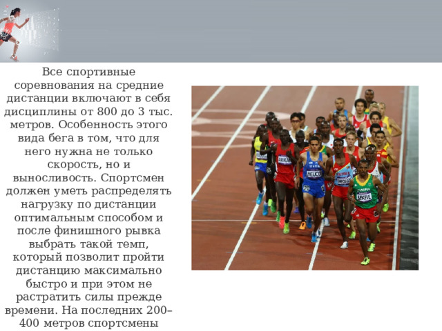 Все спортивные соревнования на средние дистанции включают в себя дисциплины от 800 до 3 тыс. метров. Особенность этого вида бега в том, что для него нужна не только скорость, но и выносливость. Спортсмен должен уметь распределять нагрузку по дистанции оптимальным способом и после финишного рывка выбрать такой темп, который позволит пройти дистанцию максимально быстро и при этом не растратить силы прежде времени. На последних 200–400 метров спортсмены ускоряются для финишного рывка. 