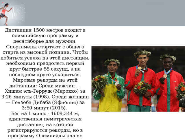 Дистанция 1500 метров входит в олимпийскую программу и десятиборье для мужчин. Спортсмены стартуют с общего старта из высокой позиции. Чтобы добиться успеха на этой дистанции, необходимо преодолеть первый круг быстрее 55 секунд, а на последнем круге ускориться. Мировые рекорды на этой дистанции: Среди мужчин — Хишам эль-Герруж (Марокко) за 3:26 минуты (1998). Среди женщин — Гензебе Дибаба (Эфиопия) за 3:50 минут (2015). Бег на 1 милю - 1609,344 м, единственная неметрическая дистанция, на которой регистрируются рекорды, но в программу Олимпиады она не входит. Мировые рекорды на дистанции в 1 милю: Среди мужчин — Хишам эль-Герруж (Марокко) — 3:43 минуты (1999). Среди женщин — Светлана Мастеркова (Россия) — 4:12 минуты (1996). 