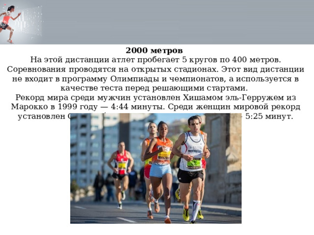 2000 метров На этой дистанции атлет пробегает 5 кругов по 400 метров. Соревнования проводятся на открытых стадионах. Этот вид дистанции не входит в программу Олимпиады и чемпионатов, а используется в качестве теста перед решающими стартами. Рекорд мира среди мужчин установлен Хишамом эль-Герружем из Марокко в 1999 году — 4:44 минуты. Среди женщин мировой рекорд установлен Соней О´Салливан из Ирландии в 1994 — 5:25 минут. 