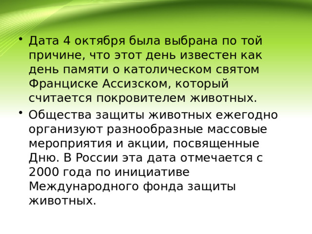 Дата 4 октября была выбрана по той причине, что этот день известен как день памяти о католическом святом Франциске Ассизском, который считается покровителем животных. Общества защиты животных ежегодно организуют разнообразные массовые мероприятия и акции, посвященные Дню. В России эта дата отмечается с 2000 года по инициативе Международного фонда защиты животных. 