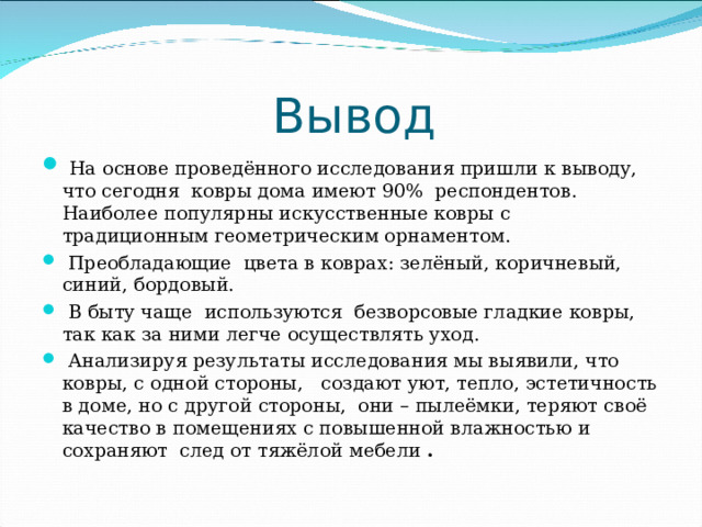 Вывод  На основе проведённого исследования пришли к выводу, что сегодня ковры дома имеют 90% респондентов. Наиболее популярны искусственные ковры с традиционным геометрическим орнаментом.  Преобладающие цвета в коврах: зелёный, коричневый, синий, бордовый.  В быту чаще используются безворсовые гладкие ковры, так как за ними легче осуществлять уход.  Анализируя результаты исследования мы выявили, что ковры, с одной стороны, создают уют, тепло, эстетичность в доме, но с другой стороны, они – пылеёмки, теряют своё качество в помещениях с повышенной влажностью и сохраняют след от тяжёлой мебели . 